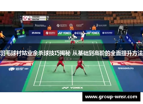 羽毛球村姑业余杀球技巧揭秘 从基础到高阶的全面提升方法