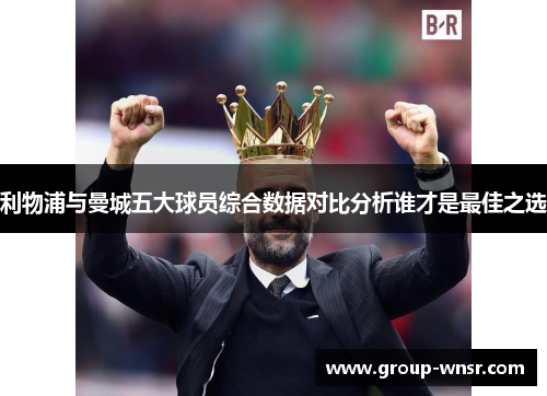 利物浦与曼城五大球员综合数据对比分析谁才是最佳之选