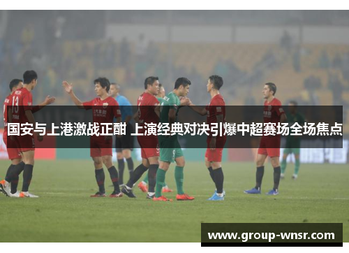 国安与上港激战正酣 上演经典对决引爆中超赛场全场焦点